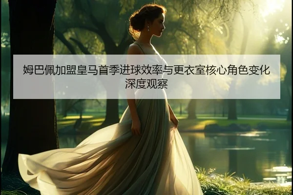 姆巴佩加盟皇马首季进球效率与更衣室核心角色变化深度观察