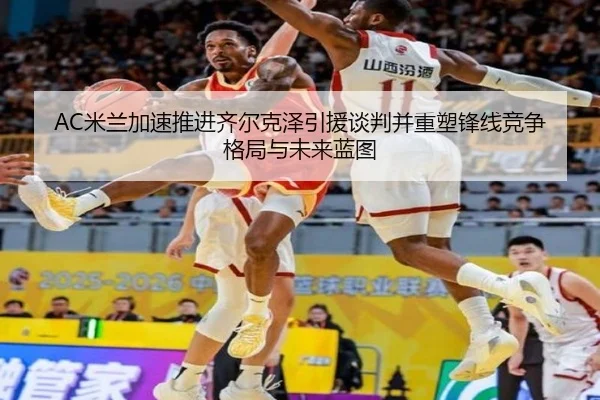 AC米兰加速推进齐尔克泽引援谈判并重塑锋线竞争格局与未来蓝图