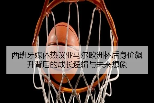 西班牙媒体热议亚马尔欧洲杯后身价飙升背后的成长逻辑与未来想象