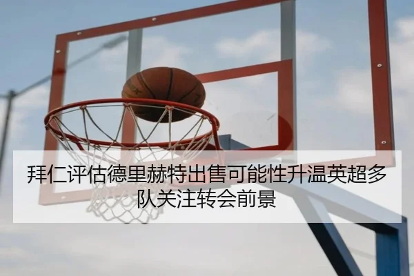 拜仁评估德里赫特出售可能性升温英超多队关注转会前景