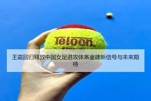 王霜回归释放中国女足进攻体系重建新信号与未来期待